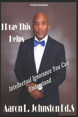 I Pray This Helps- Intellectual Ignorance You Can Understand. - Johnston Ed S, Aaron Lee