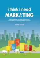 I Think I Need Marketing: The Knowledge You Need to Build and Manage a Successful Marketing Program