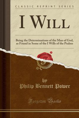 I Will: Being the Determinations of the Man of God, as Found in Some of the I Wills of the Psalms (Classic Reprint) - Power, Philip Bennett