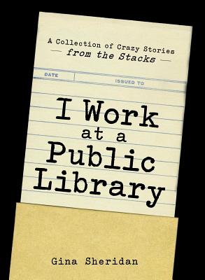 I Work at a Public Library: A Collection of Crazy Stories from the Stacks - Sheridan, Gina