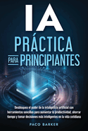 IA prctica para principiantes: Desbloquea el poder de la inteligencia artificial con herramientas sencillas para aumentar la productividad, ahorrar tiempo y tomar decisiones ms inteligentes en la vida cotidiana