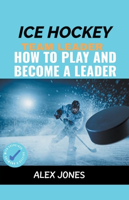 Ice Hockey Team Leader: How to Play and Become a Leader - Jones, Alex