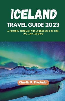 Iceland Travel Guide 2023: A Journey Through The Landscapes Of Fire, Ice, And Legends - Preciado, Charlie R