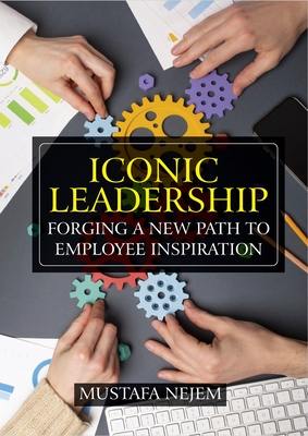 Iconic Leadership: Forging a New Path to Employee Inspiration Inspiring Leadership in a Changing World - Nejem, Mustafa