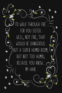 I'd Walk Through Fire For You Sister. Well, Not Fire, That Would Be Dangerous. But a Super Humid Room, But Not Too Humid, Because You Know... My Hair.: Funny Gift For Sister From Sister Blank Lined Notebook for Writing/110 pages/6x9