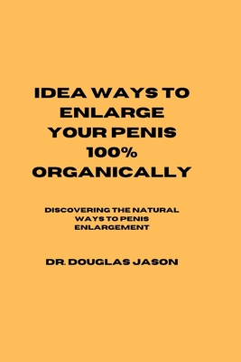 Idea Ways to Enlarge Your Penis 100% Organically: Discovering the natural way to penis enlargement - Jason, Douglas, Dr.