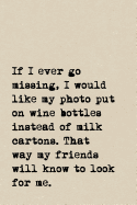 If I Ever Go Missing, I Would Like My Photo Put On Wine Bottles Instead Of Milk Cartons. That Way My Friends Will Know To Look For Me.: A Cute + Funny Notebook - Wine Gifts - Cool Gag Gifts For Women Who Drink