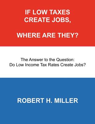 If Low Taxes Create Jobs, Where Are They?: The Answer to the Question: Do Low Tax Rates Create Jobs? - Miller, Robert H, Professor