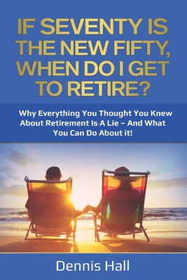 If Seventy Is The New Fifty, When Do I Get To Retire?: Why Everything You Thought You Knew About Retirement Is A Lie - And What You Can Do About It! - Hall, Dennis