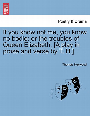 If You Know Not Me, You Know No Bodie: Or the Troubles of Queen Elizabeth. [A Play in Prose and Verse by T. H.] - Heywood, Thomas, Professor