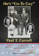 Ike's "Go-To Guy," Paul T. Carroll: An Extraordinary Husband, Father, Soldier, and Special Assistant to General of the Army and President Dwight D. Eisenhower