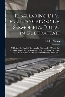 Il Ballarino Di M. Fabritio Caroso Da Sermoneta, Diuiso in Due Trattati: Nel Primo De' Quali Si Dimostra La Diuersit De I Nomi, Che Si Danno  Gli Atti; & Mouimenti, Che Interuengons Ne I Balli: & Con Molte Regole Si Dichiara Come Debbano Farsi. Nel... - Caroso, Fabritio