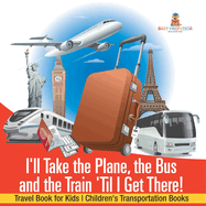 I'll Take the Plane, the Bus and the Train 'Til I Get There! Travel Book for Kids Children's Transportation Books