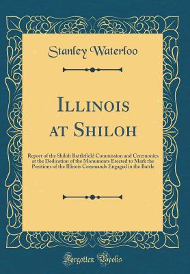 Illinois at Shiloh: Report of the Shiloh Battlefield Commission and Ceremonies at the Dedication of the Monuments Erected to Mark the Positions of the Illinois Commands Engaged in the Battle (Classic Reprint) - Waterloo, Stanley