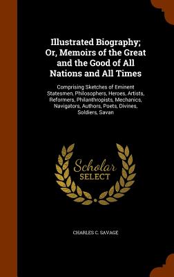 Illustrated Biography; Or, Memoirs of the Great and the Good of All Nations and All Times: Comprising Sketches of Eminent Statesmen, Philosophers, Heroes, Artists, Reformers, Philanthropists, Mechanics, Navigators, Authors, Poets, Divines, Soldiers, Savan - Savage, Charles C