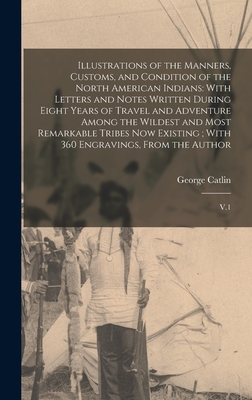 Illustrations of the Manners, Customs, and Condition of the North American Indians: With Letters and Notes Written During Eight Years of Travel and Adventure Among the Wildest and Most Remarkable Tribes now Existing; With 360 Engravings, From the... - Catlin, George