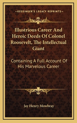 Illustrious Career and Heroic Deeds of Colonel Roosevelt, the Intellectual Giant: Containing a Full Account of His Marvelous Career - Mowbray, Jay Henry
