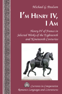 I'm Henry IV, I Am: Henry IV of France in Selected Works of the Eighteenth and Nineteenth Centuries - Alvarez-Detrell, Tamara, and Paulson, Michael G