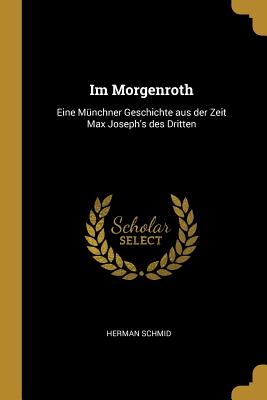 Im Morgenroth: Eine Mnchner Geschichte aus der Zeit Max Joseph's des Dritten - Schmid, Herman