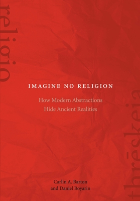 Imagine No Religion: How Modern Abstractions Hide Ancient Realities - Barton, Carlin A, and Boyarin, Daniel