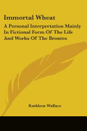 Immortal Wheat: A Personal Interpretation Mainly in Fictional Form of the Life and Works of the Brontes - Wallace, Kathleen