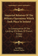 Impartial Relation Of The Military Operations Which Took Place In Ireland: In Consequence Of The Landing Of A Body Of French Troops (1799)