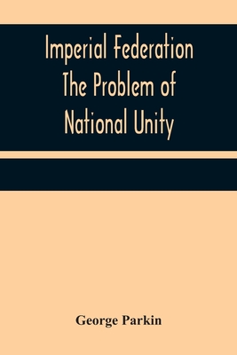 Imperial Federation The Problem of National Unity - Parkin, George
