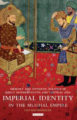 Imperial Identity in the Mughal Empire: Memory and Dynastic Politics in Early Modern South and Central Asia - Balabanlilar, Lisa