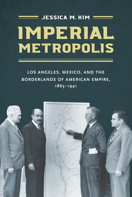 Imperial Metropolis: Los Angeles, Mexico, and the Borderlands of American Empire, 1865-1941 - Kim, Jessica M