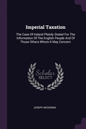 Imperial Taxation: The Case Of Ireland Plainly Stated For The Information Of The English People And Of Those Others Whom It May Concern