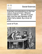 Important Considerations on the True Nature of Government. Wherein Various Notions ... Are Set in a Just Light; And the Real Interests of the Nation Fairly Stated. by a Lover of Truth