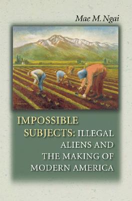Impossible Subjects: Illegal Aliens and the Making of Modern America - Ngai, Mae M