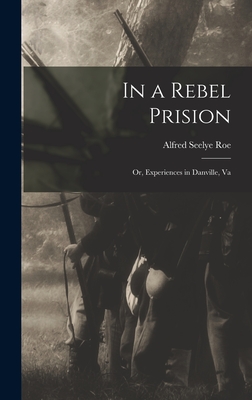 In a Rebel Prision: Or, Experiences in Danville, Va - Roe, Alfred Seelye