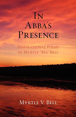 In Abba's Presence: Inspirational Poems by Myrtle "Ma" Bell - Bell, Myrtle V