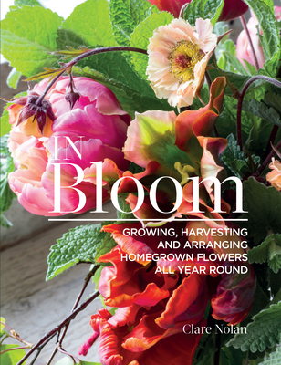 In Bloom: Growing, Harvesting, and Arranging Homegrown Flowers All Year Round - Nolan, Clare