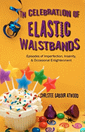 In Celebration of Elastic Waistbands: Episodes of Imperfection, Insanity, & Occasional Enlightenment