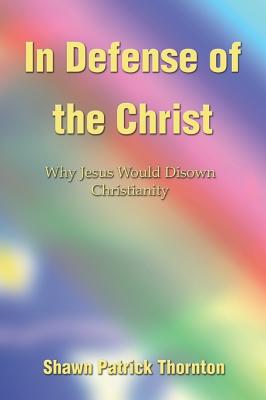 In Defense of the Christ: Why Jesus Would Disown Christianity - Thornton, Shawn Patrick