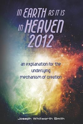 In Earth as it is in Heaven 2012: An Explanation for the Underlying Mechanism of Creation - Smith, Joseph Whitworth