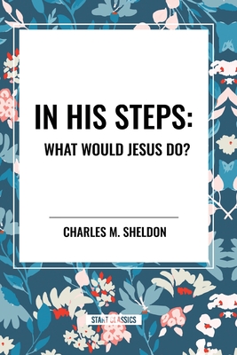 In His Steps: What Would Jesus Do? - Sheldon, Charles M