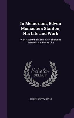 In Memoriam, Edwin Mcmasters Stanton, His Life and Work: With Account of Dedication of Bronze Statue in His Native City - Doyle, Joseph Beatty