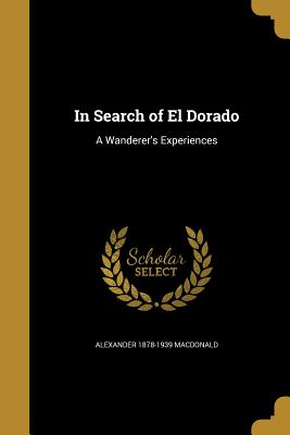 In Search of El Dorado: A Wanderer's Experiences - MacDonald, Alexander 1878-1939