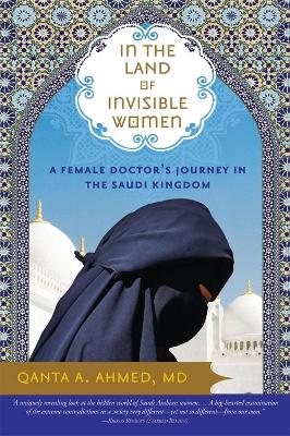 In the Land of Invisible Women: A Female Doctor's Journey in the Saudi Kingdom - Ahmed, Qanta, Dr., M.D.