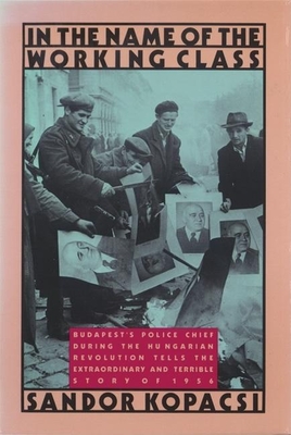 In the Name of the Working Class: Budapest's Police Chief During the Hungarian Revolution Tells the Extraordinary and Terrible Story of 1956 - Kopacsi, Sandor, and Stoffman, Daniel (Translated by), and Stoffman, Judy (Translated by)