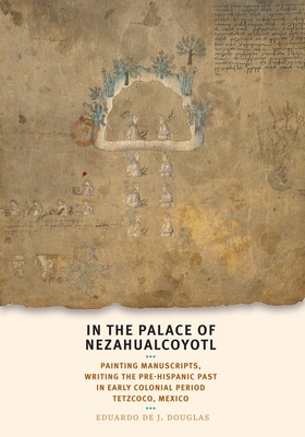 In the Palace of Nezahualcoyotl: Painting Manuscripts, Writing the Pre-Hispanic Past in Early Colonial Period Tetzcoco, Mexico - Douglas, Eduardo de J