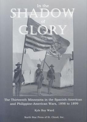 In the Shadow of Glory: The Thirteenth Minnesota in the Spanish-American and Philippine-American Wars, 1898-1899 - Ward, Kyle Roy