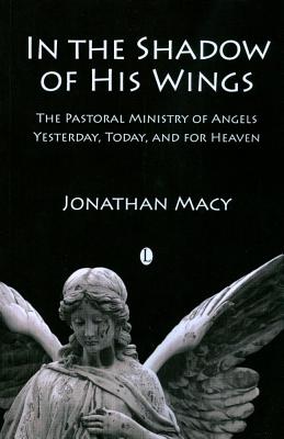 In the Shadow of his Wings: The Pastoral Ministry of Angels: Yesterday, Today, and for Heaven - Macy, Jonathan