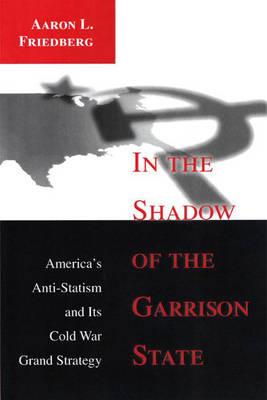 In the Shadow of the Garrison State: America's Anti-Statism and Its Cold War Grand Strategy - Friedberg, Aaron L