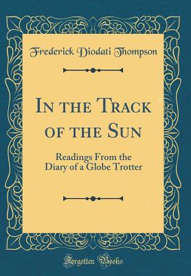 In the Track of the Sun: Readings from the Diary of a Globe Trotter (Classic Reprint) - Thompson, Frederick Diodati