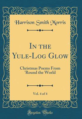 In the Yule-Log Glow, Vol. 4 of 4: Christmas Poems from 'round the World (Classic Reprint) - Morris, Harrison Smith