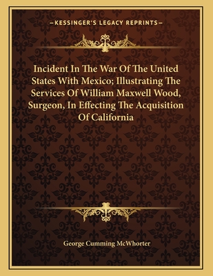 Incident in the War of the United States with Mexico; Illustrating the Services of William Maxwell Wood, Surgeon, in Effecting the Acquisition of California - McWhorter, George Cumming